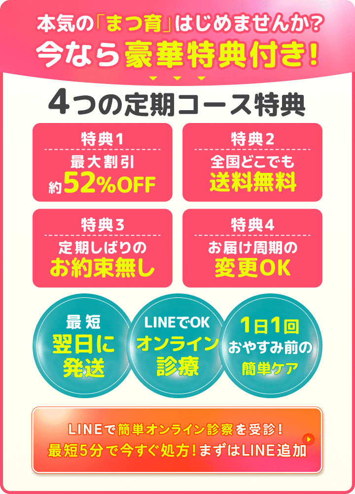 本気の「まつ育」はじめませんか？今なら豪華特典付き！4つの定期コース特典。特典1：最大割引約52%OFF。特典2：全国どこでも送料無料。特典3：定期しばりのお約束無し。特典4：お届け周期の変更OK。最短翌日に発送。LINEでOK オンライン診療。1日1回おやすみ前の簡単ケア。